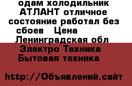 одам холодильник АТЛАНТ отличное состояние работал без сбоев › Цена ­ 6 000 - Ленинградская обл. Электро-Техника » Бытовая техника   